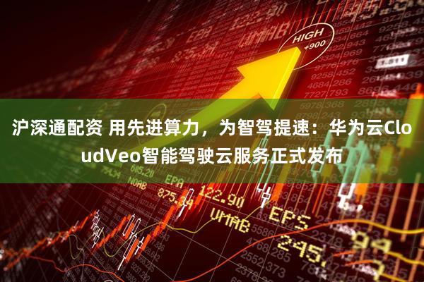 沪深通配资 用先进算力，为智驾提速：华为云CloudVeo智能驾驶云服务正式发布
