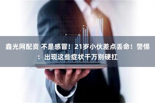 鑫光网配资 不是感冒！21岁小伙差点丢命！警惕：出现这些症状千万别硬扛