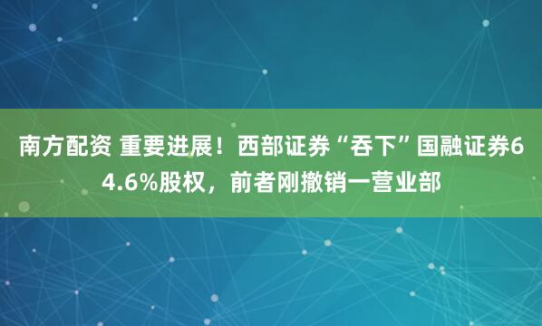 南方配资 重要进展！西部证券“吞下”国融证券64.6%股权，前者刚撤销一营业部