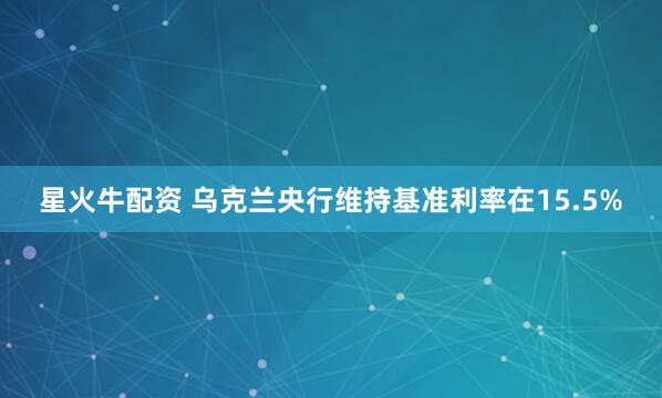 星火牛配资 乌克兰央行维持基准利率在15.5%