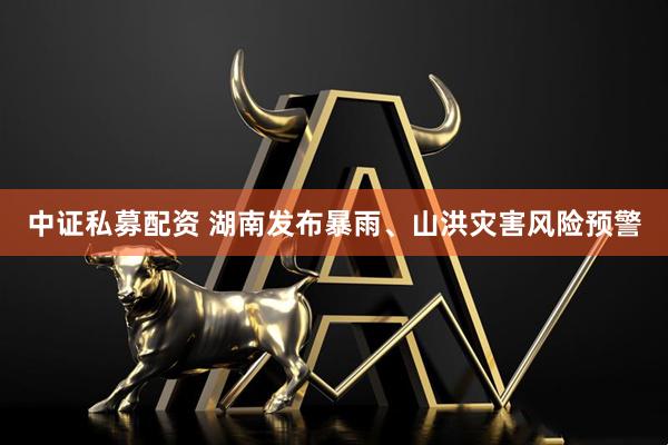 中证私募配资 湖南发布暴雨、山洪灾害风险预警