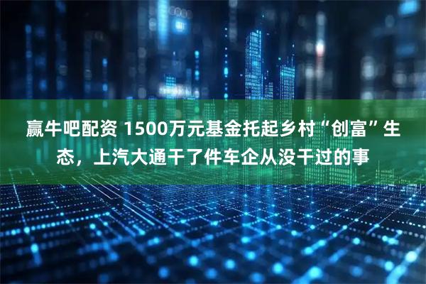 赢牛吧配资 1500万元基金托起乡村“创富”生态，上汽大通干了件车企从没干过的事