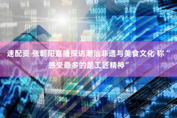 速配资 张朝阳直播探访潮汕非遗与美食文化 称“感受最多的是工匠精神”