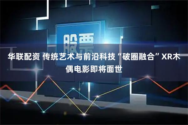 华联配资 传统艺术与前沿科技“破圈融合”XR木偶电影即将面世