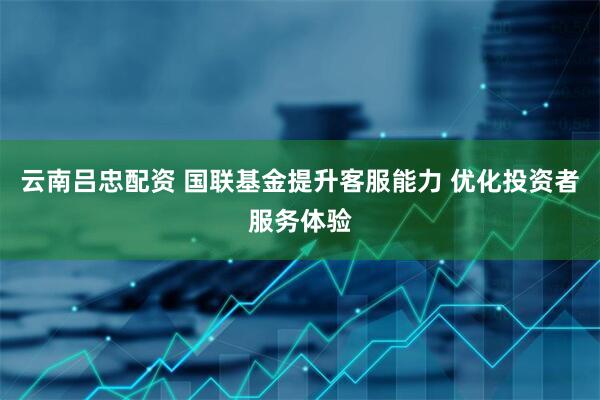 云南吕忠配资 国联基金提升客服能力 优化投资者服务体验