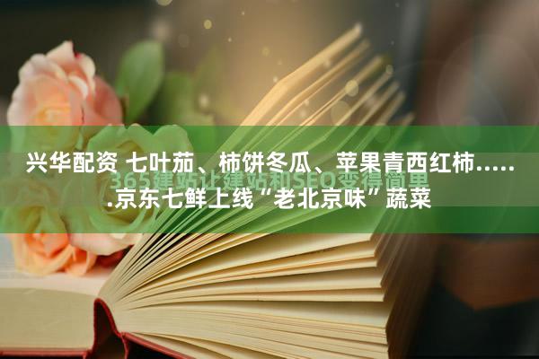 兴华配资 七叶茄、柿饼冬瓜、苹果青西红柿......京东七鲜上线“老北京味”蔬菜