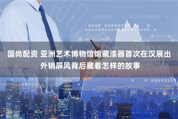 国尚配资 亚洲艺术博物馆馆藏漆器首次在汉展出 外销屏风背后藏着怎样的故事