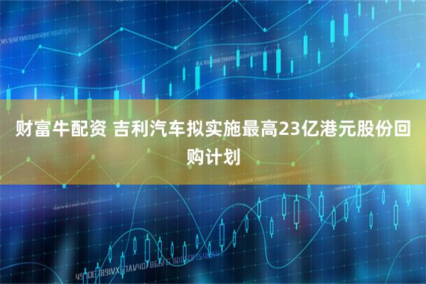 财富牛配资 吉利汽车拟实施最高23亿港元股份回购计划