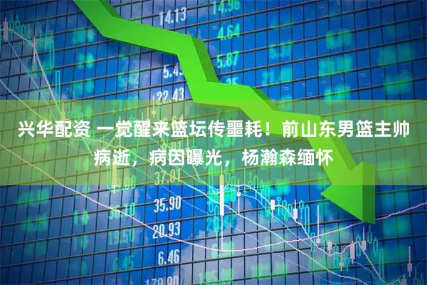 兴华配资 一觉醒来篮坛传噩耗！前山东男篮主帅病逝，病因曝光，杨瀚森缅怀