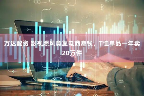 万达配资 影视飓风竟靠电商赚钱，T恤单品一年卖20万件