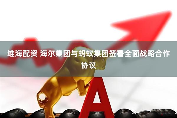 维海配资 海尔集团与蚂蚁集团签署全面战略合作协议