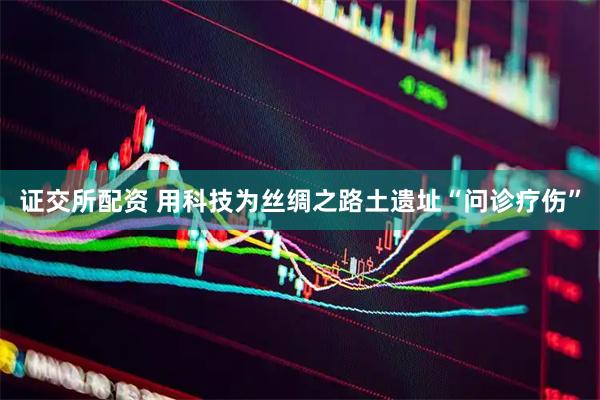 证交所配资 用科技为丝绸之路土遗址“问诊疗伤”