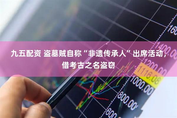 九五配资 盗墓贼自称“非遗传承人”出席活动，借考古之名盗窃