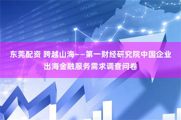 东莞配资 跨越山海——第一财经研究院中国企业出海金融服务需求调查问卷