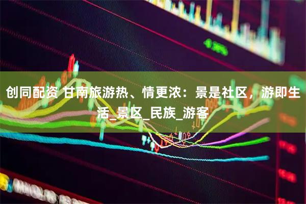 创同配资 甘南旅游热、情更浓：景是社区，游即生活_景区_民族_游客