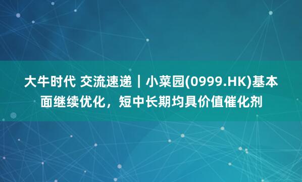 大牛时代 交流速递｜小菜园(0999.HK)基本面继续优化，短中长期均具价值催化剂