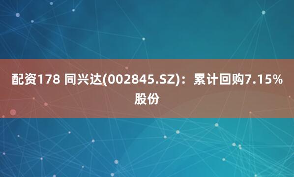 配资178 同兴达(002845.SZ)：累计回购7.15%股份