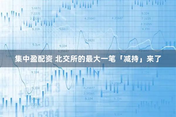 集中盈配资 北交所的最大一笔「减持」来了