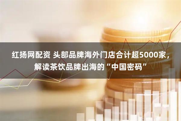 红扬网配资 头部品牌海外门店合计超5000家，解读茶饮品牌出海的“中国密码”