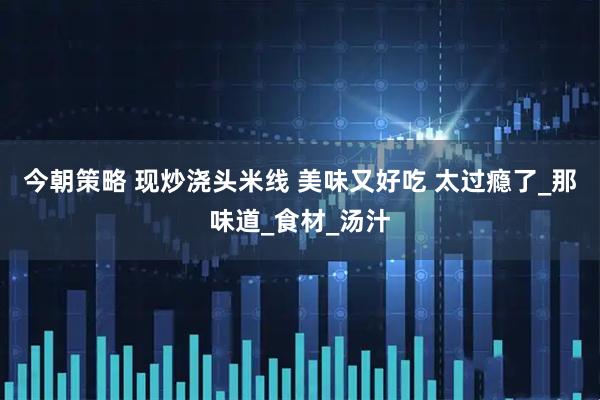 今朝策略 现炒浇头米线 美味又好吃 太过瘾了_那味道_食材_汤汁