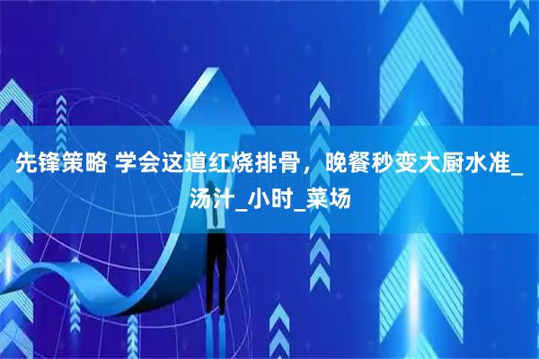 先锋策略 学会这道红烧排骨，晚餐秒变大厨水准_汤汁_小时_菜场
