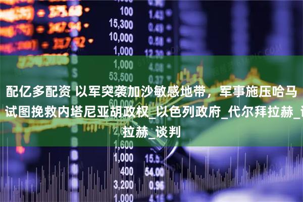配亿多配资 以军突袭加沙敏感地带，军事施压哈马斯，试图挽救内塔尼亚胡政权_以色列政府_代尔拜拉赫_谈判