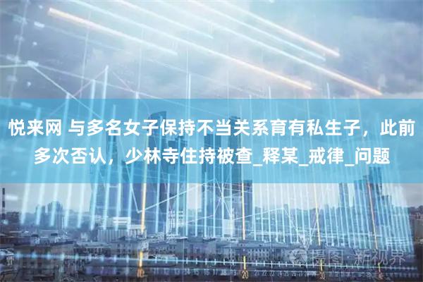 悦来网 与多名女子保持不当关系育有私生子，此前多次否认，少林寺住持被查_释某_戒律_问题