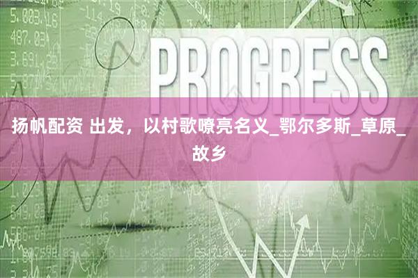 扬帆配资 出发，以村歌嘹亮名义_鄂尔多斯_草原_故乡
