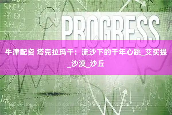 牛津配资 塔克拉玛干：流沙下的千年心跳_艾买提_沙漠_沙丘