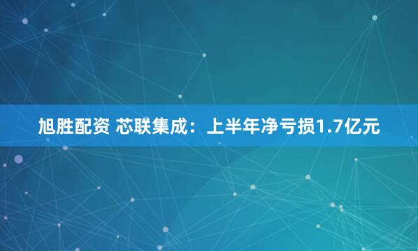 旭胜配资 芯联集成：上半年净亏损1.7亿元