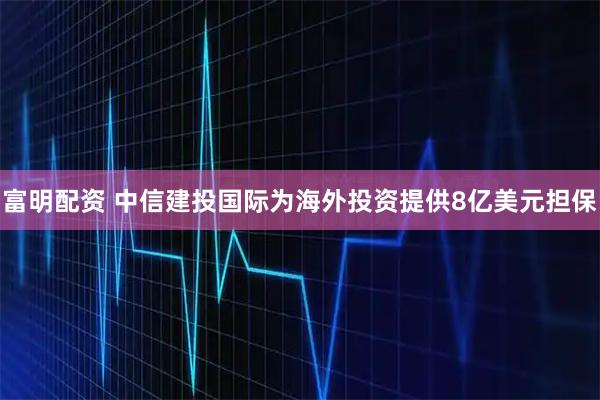 富明配资 中信建投国际为海外投资提供8亿美元担保