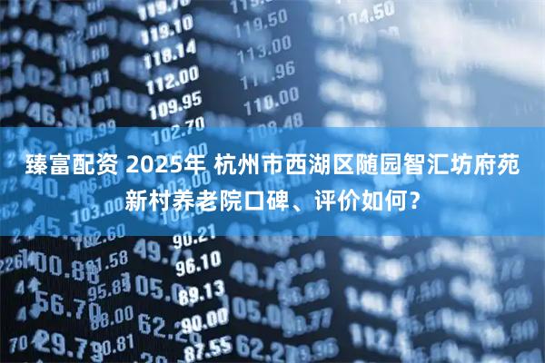 臻富配资 2025年 杭州市西湖区随园智汇坊府苑新村养老院口碑、评价如何？