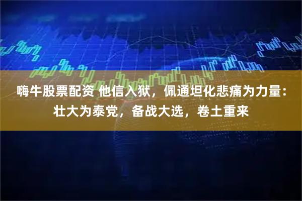 嗨牛股票配资 他信入狱，佩通坦化悲痛为力量：壮大为泰党，备战大选，卷土重来