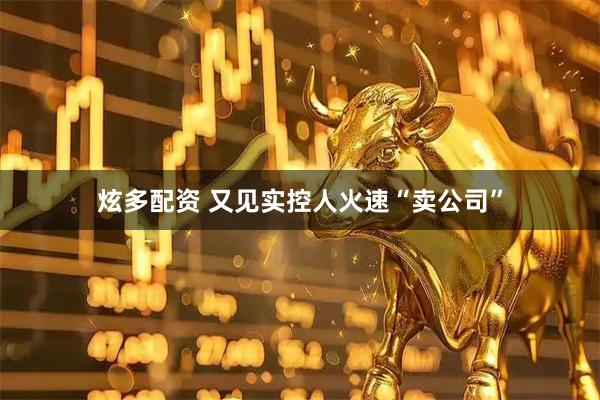 炫多配资 又见实控人火速“卖公司”