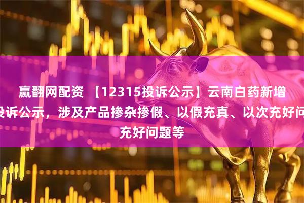 赢翻网配资 【12315投诉公示】云南白药新增3件投诉公示，涉及产品掺杂掺假、以假充真、以次充好问题等