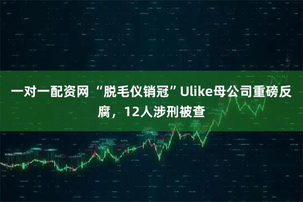 一对一配资网 “脱毛仪销冠”Ulike母公司重磅反腐，12人涉刑被查