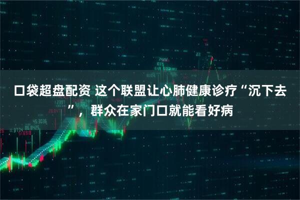 口袋超盘配资 这个联盟让心肺健康诊疗“沉下去”，群众在家门口就能看好病